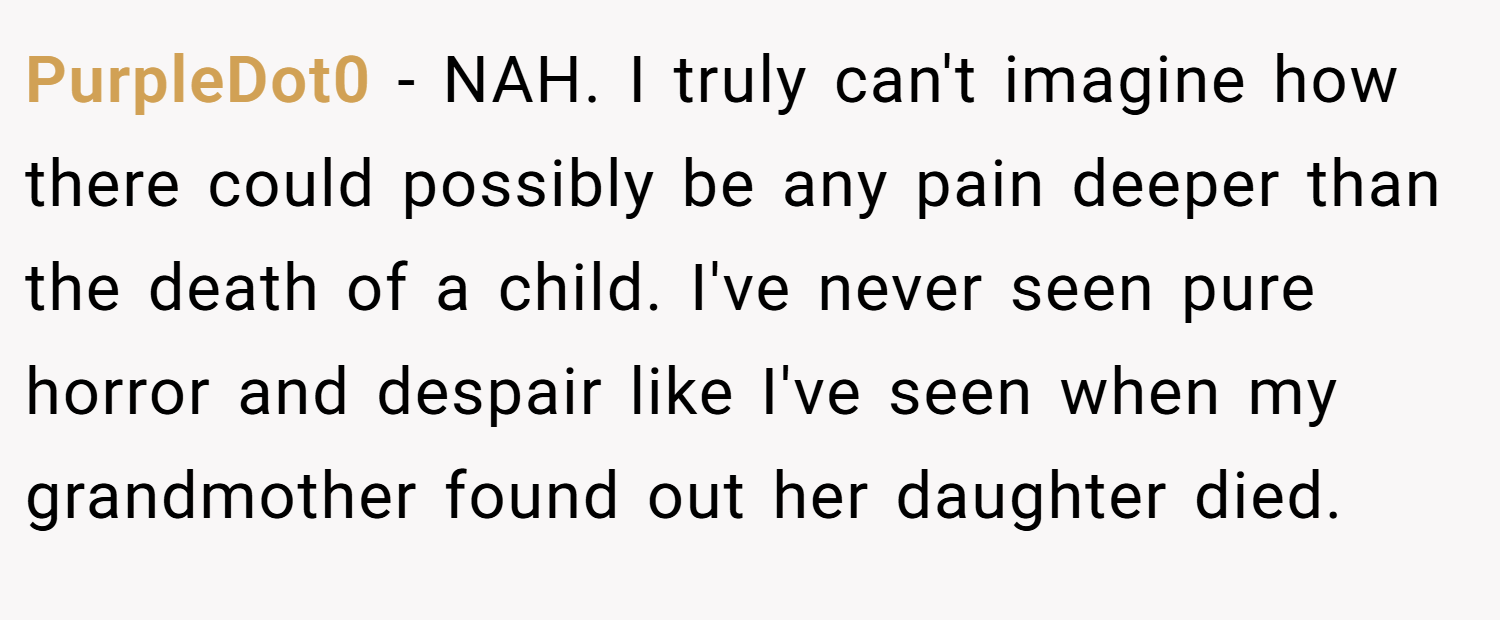 PurpleDot0 − NAH. I truly can't imagine how there could possibly be any pain deeper than the death of a child. I've never seen pure horror and despair like I've seen when my grandmother found out her daughter died.