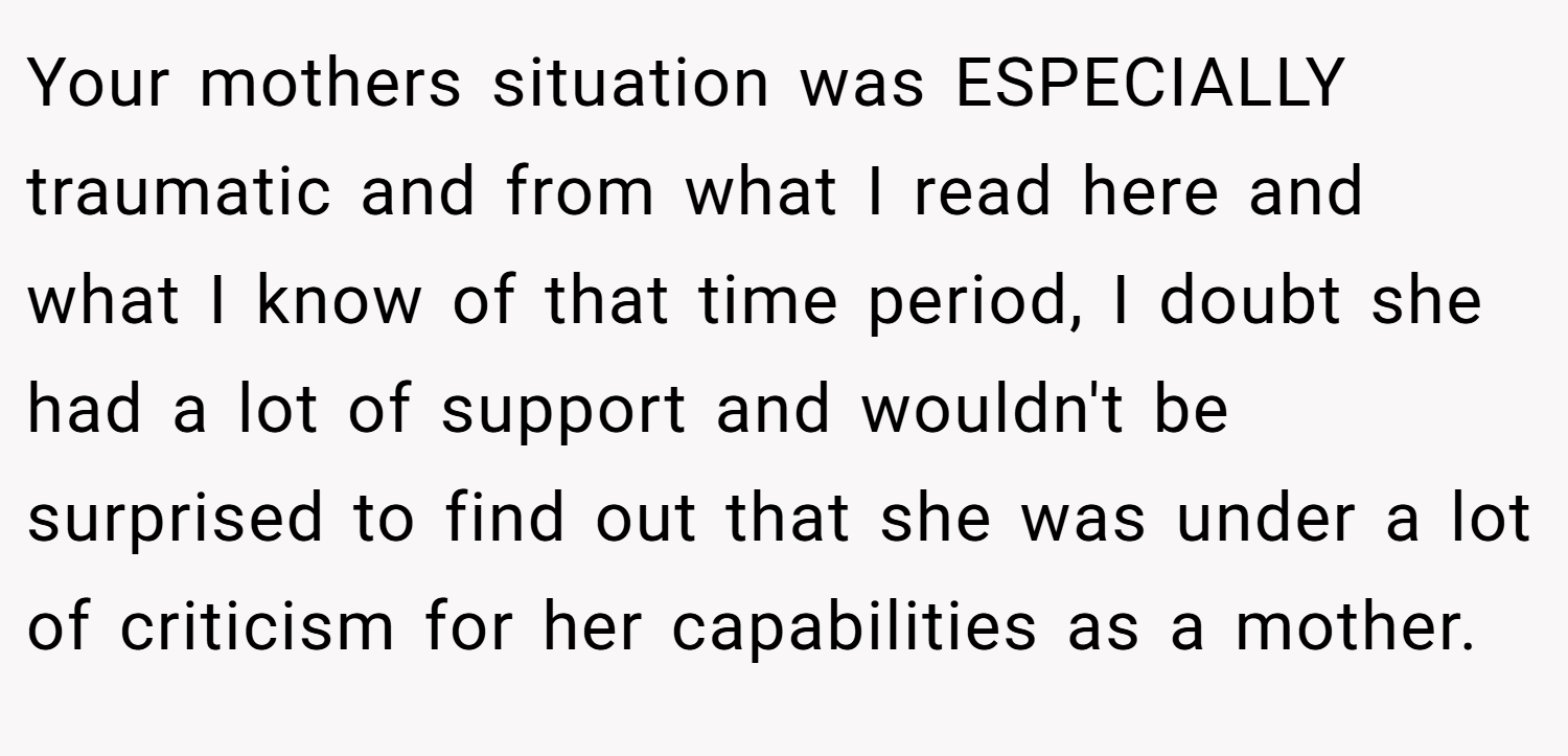 Your mothers situation was ESPECIALLY traumatic and from what I read here and what I know of that time period, I doubt she had a lot of support and wouldn't be surprised to find out that she was under a lot of criticism for her capabilities as a mother.