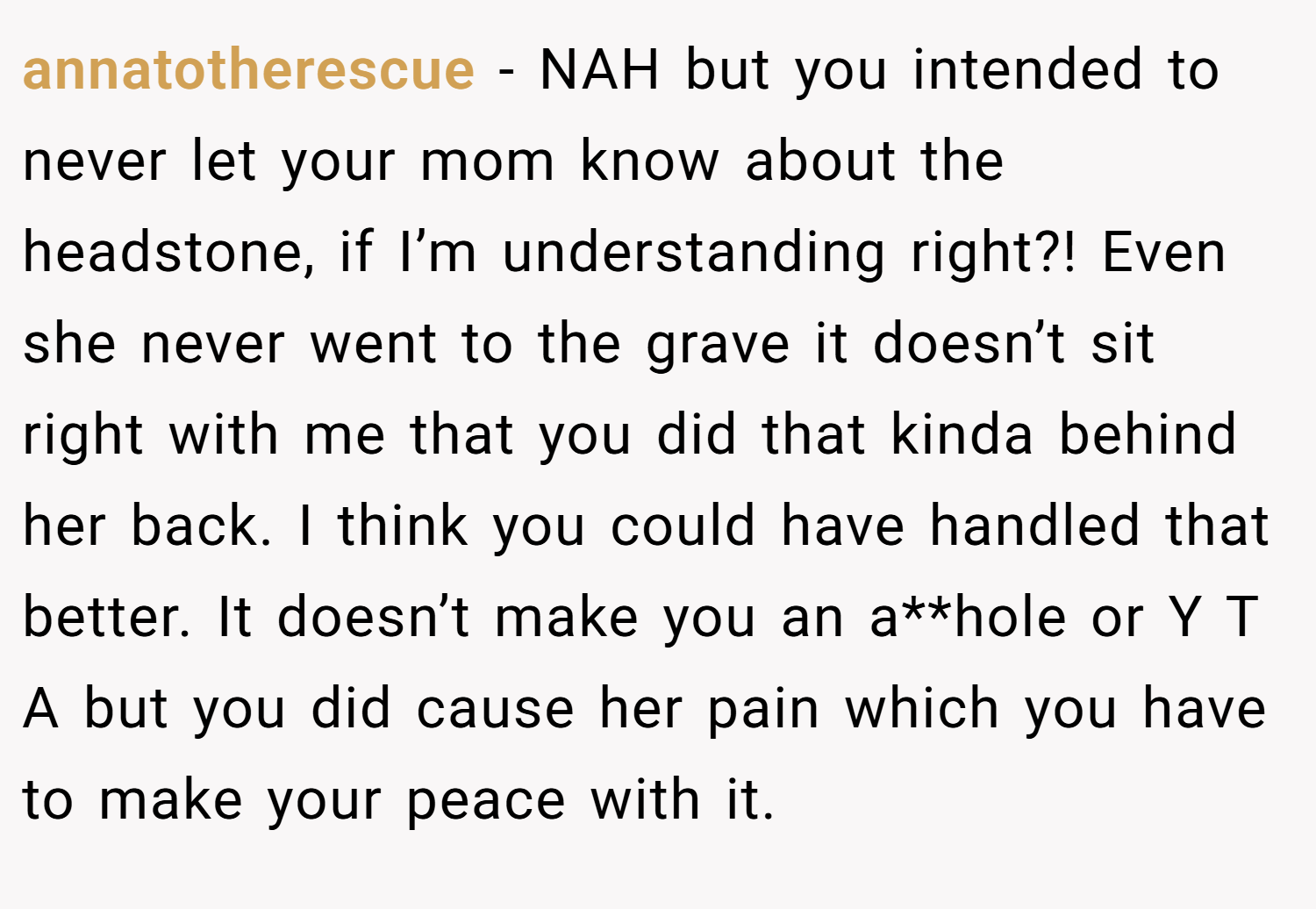 annatotherescue − NAH but you intended to never let your mom know about the headstone, if I’m understanding right?! Even she never went to the grave it doesn’t sit right with me that you did that kinda behind her back. I think you could have handled that better. It doesn’t make you an a**hole or Y T A but you did cause her pain which you have to make your peace with it.
