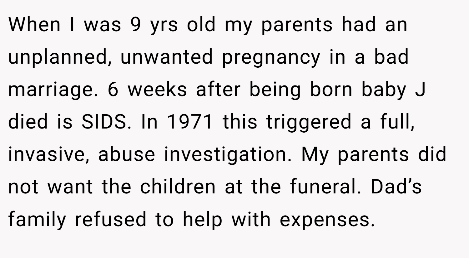 When I was 9 yrs old my parents had an unplanned, unwanted pregnancy in a bad marriage. 6 weeks after being born baby J died is SIDS. In 1971 this triggered a full, invasive, abuse investigation. My parents did not want the children at the funeral. Dad’s family refused to help with expenses.