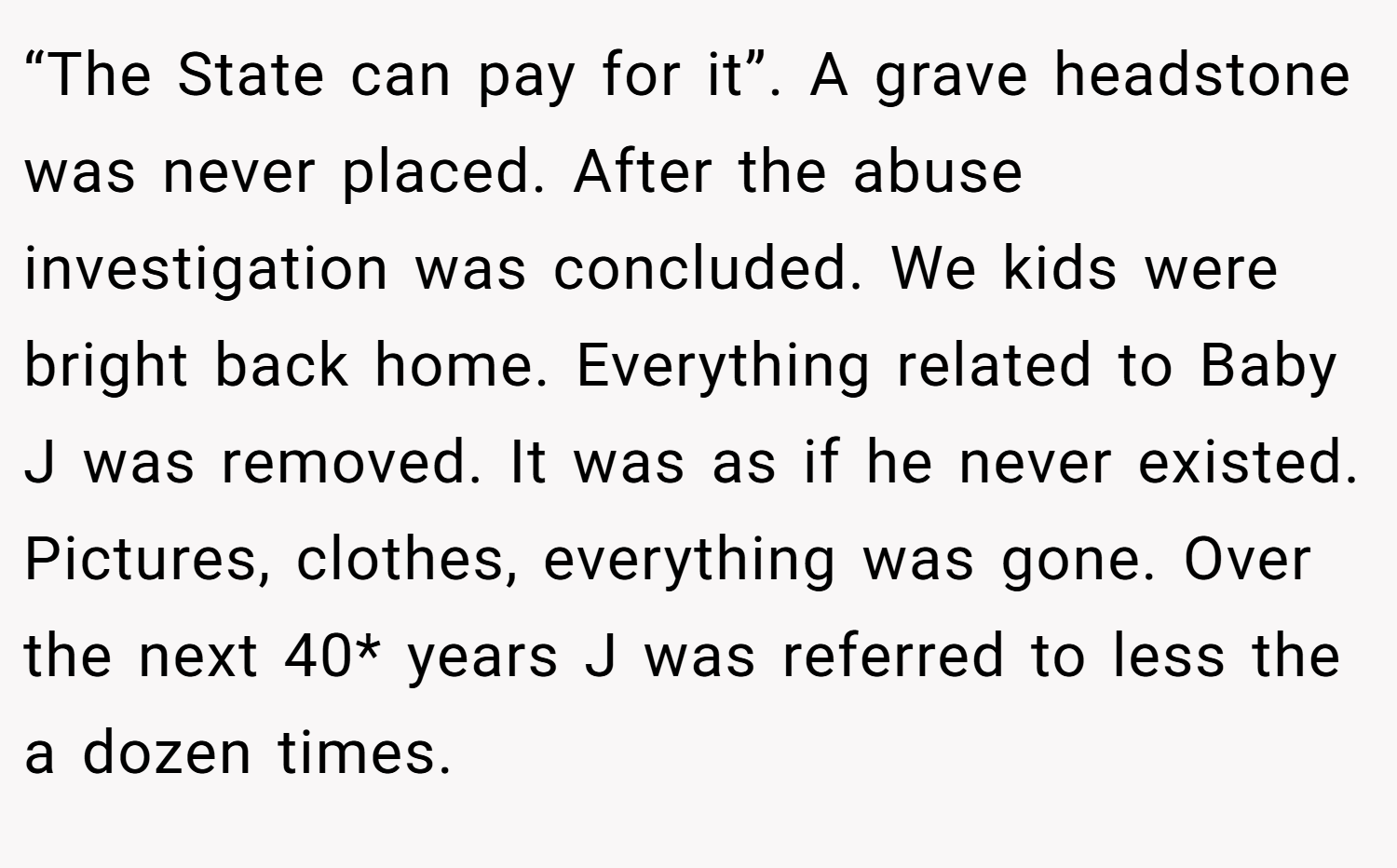 “The State can pay for it”. A grave headstone was never placed. After the abuse investigation was concluded. We kids were bright back home. Everything related to Baby J was removed. It was as if he never existed. Pictures, clothes, everything was gone. Over the next 40* years J was referred to less the a dozen times.