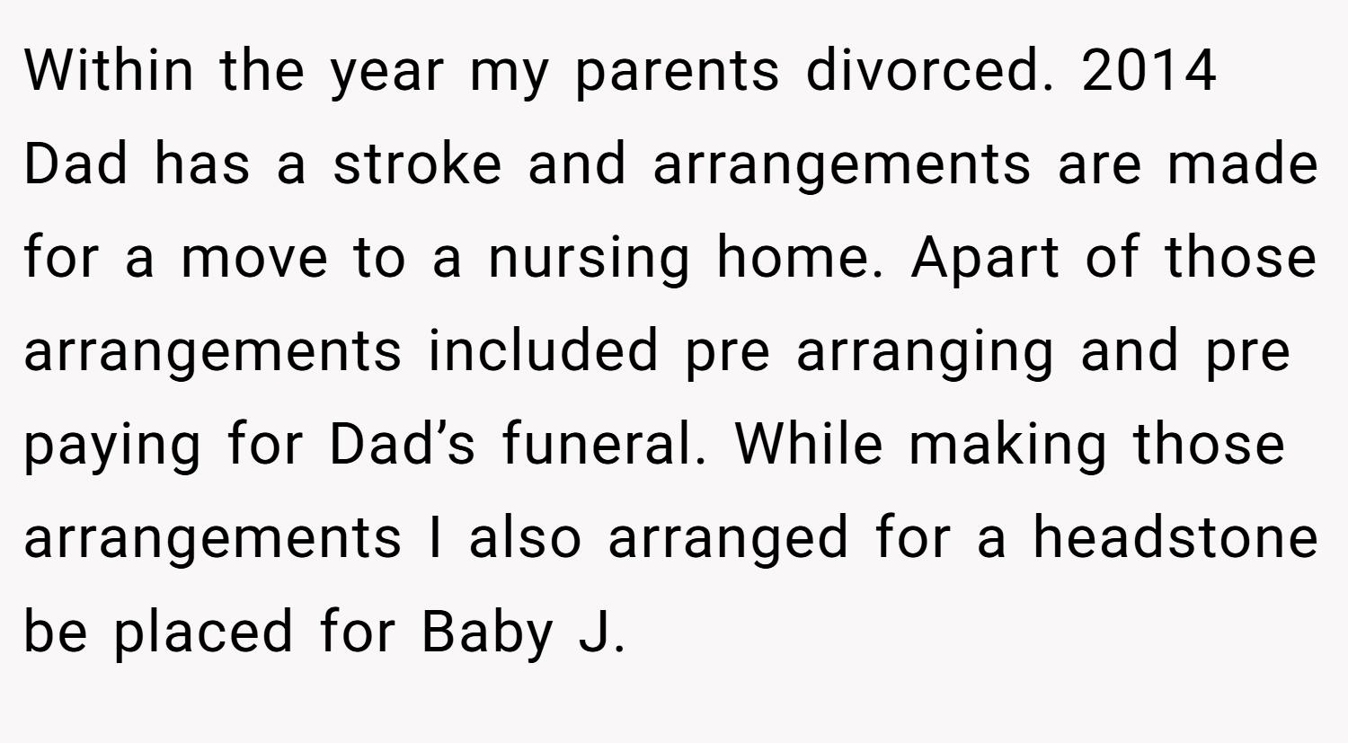 Within the year my parents divorced. 2014 Dad has a stroke and arrangements are made for a move to a nursing home. Apart of those arrangements included pre arranging and pre paying for Dad’s funeral. While making those arrangements I also arranged for a headstone be placed for Baby J.