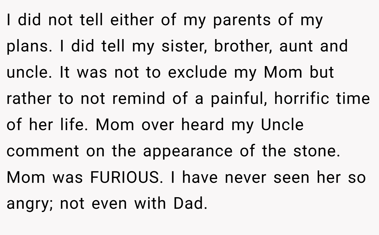 I did not tell either of my parents of my plans. I did tell my sister, brother, aunt and uncle. It was not to exclude my Mom but rather to not remind of a painful, horrific time of her life. Mom over heard my Uncle comment on the appearance of the stone. Mom was FURIOUS. I have never seen her so angry; not even with Dad.