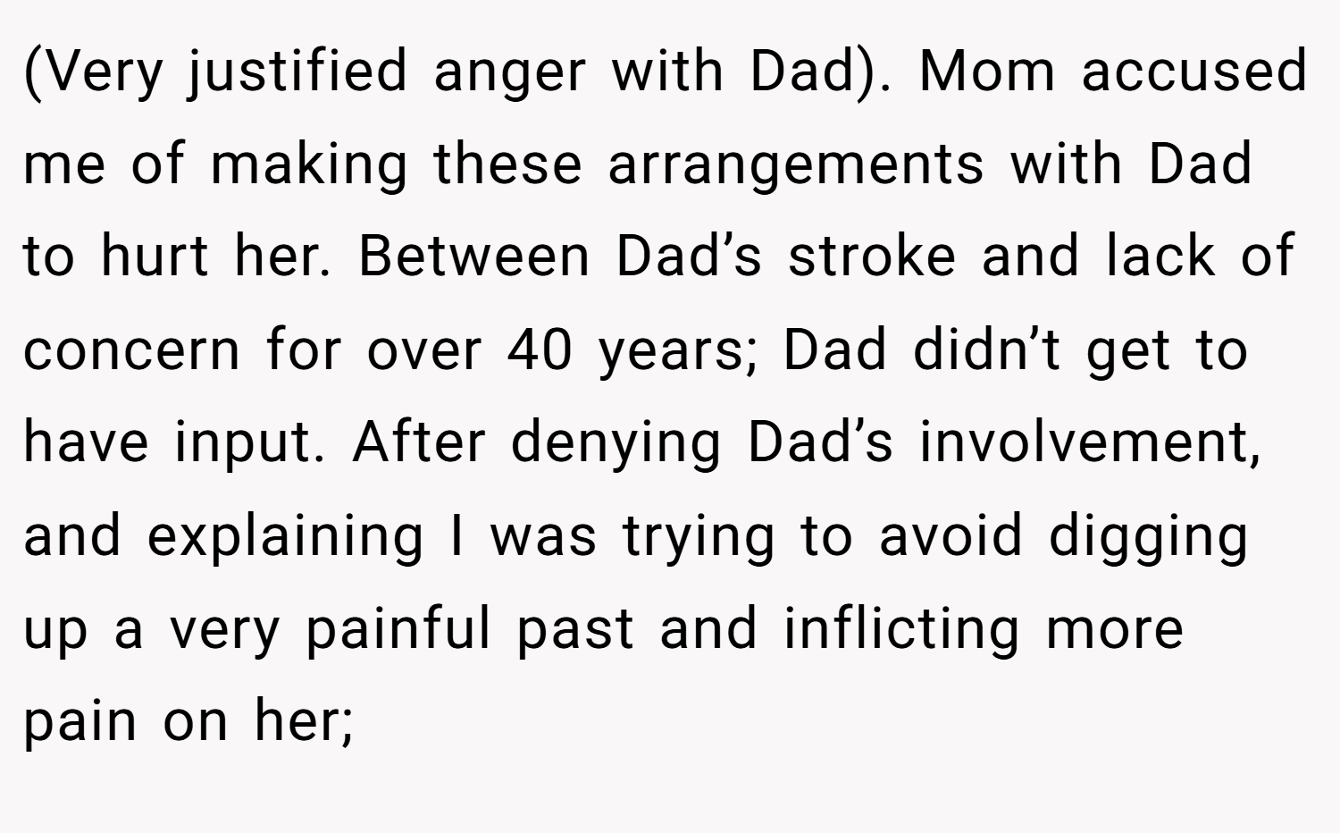 (Very justified anger with Dad). Mom accused me of making these arrangements with Dad to hurt her. Between Dad’s stroke and lack of concern for over 40 years; Dad didn’t get to have input. After denying Dad’s involvement, and explaining I was trying to avoid digging up a very painful past and inflicting more pain on her;