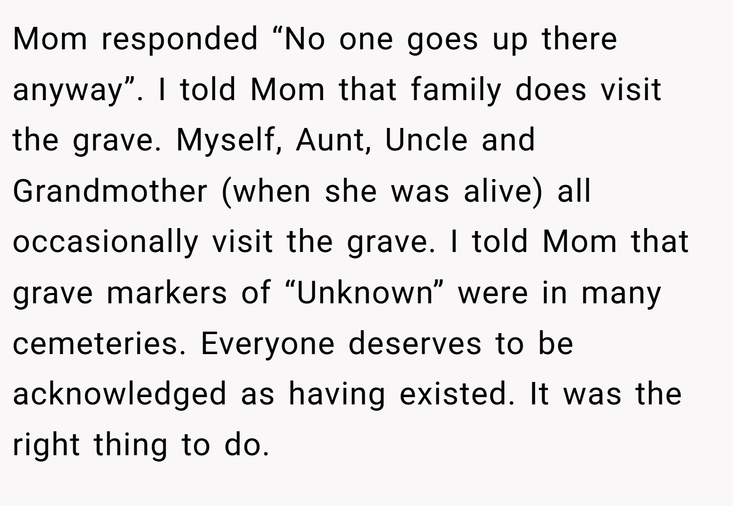 Mom responded “No one goes up there anyway”. I told Mom that family does visit the grave. Myself, Aunt, Uncle and Grandmother (when she was alive) all occasionally visit the grave. I told Mom that grave markers of “Unknown” were in many cemeteries. Everyone deserves to be acknowledged as having existed. It was the right thing to do.