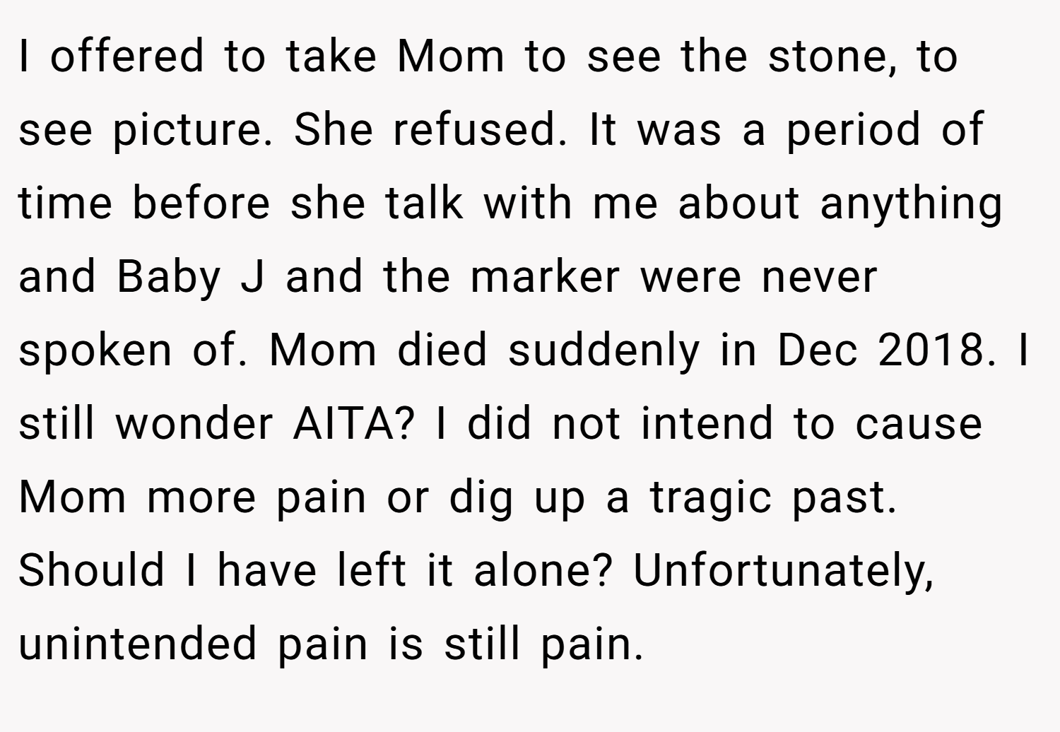 I offered to take Mom to see the stone, to see picture. She refused. It was a period of time before she talk with me about anything and Baby J and the marker were never spoken of. Mom died suddenly in Dec 2018. I still wonder AITA? I did not intend to cause Mom more pain or dig up a tragic past. Should I have left it alone? Unfortunately, unintended pain is still pain.