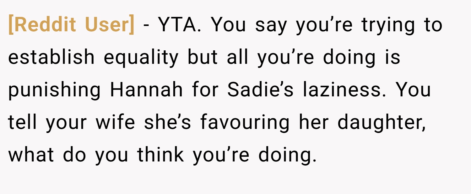 [Reddit User] − YTA. You say you’re trying to establish equality but all you’re doing is punishing Hannah for Sadie’s laziness. You tell your wife she’s favouring her daughter, what do you think you’re doing.
