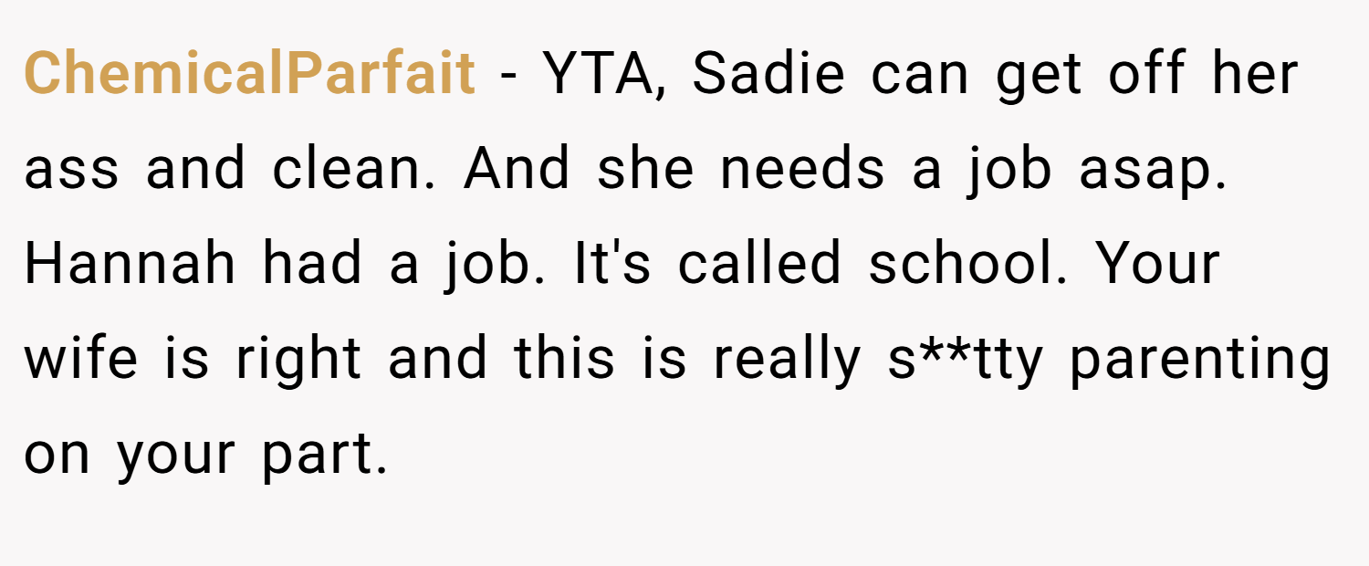 ChemicalParfait − YTA, Sadie can get off her ass and clean. And she needs a job asap. Hannah had a job. It's called school. Your wife is right and this is really s**tty parenting on your part.