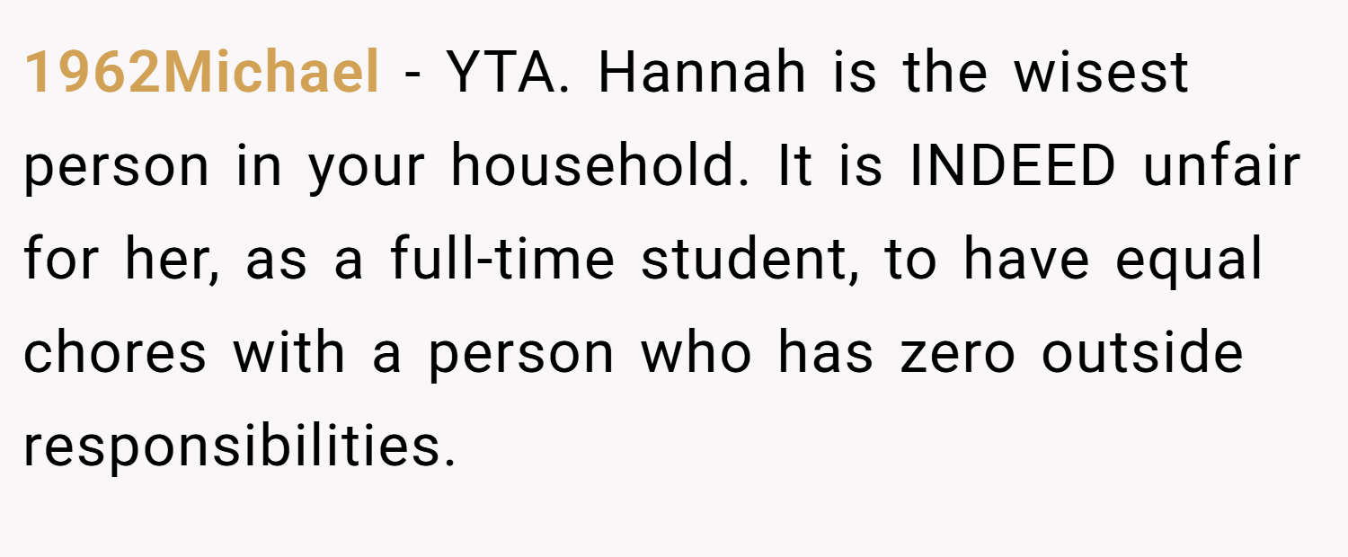1962Michael − YTA. Hannah is the wisest person in your household. It is INDEED unfair for her, as a full-time student, to have equal chores with a person who has zero outside responsibilities.
