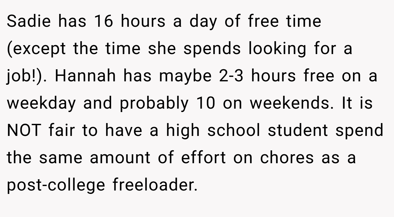 Sadie has 16 hours a day of free time (except the time she spends looking for a job!). Hannah has maybe 2-3 hours free on a weekday and probably 10 on weekends. It is NOT fair to have a high school student spend the same amount of effort on chores as a post-college freeloader.