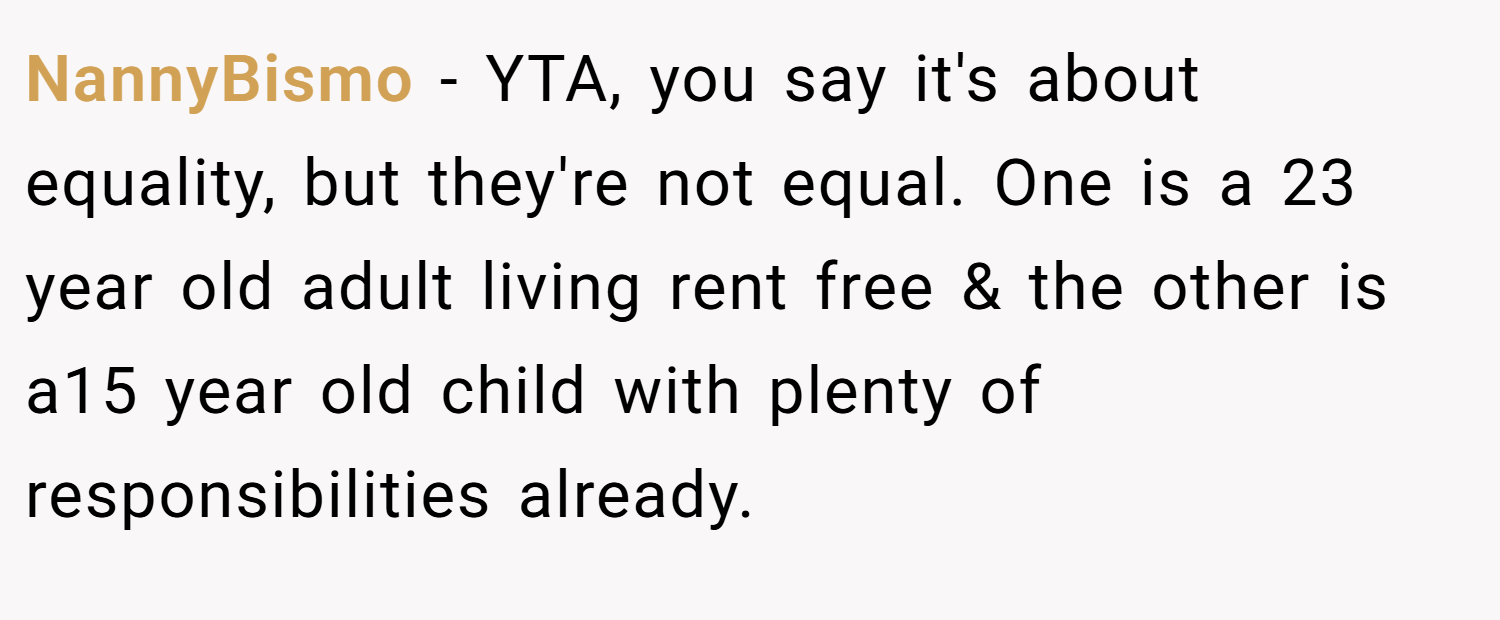 NannyBismo − YTA, you say it's about equality, but they're not equal. One is a 23 year old adult living rent free & the other is a15 year old child with plenty of responsibilities already.