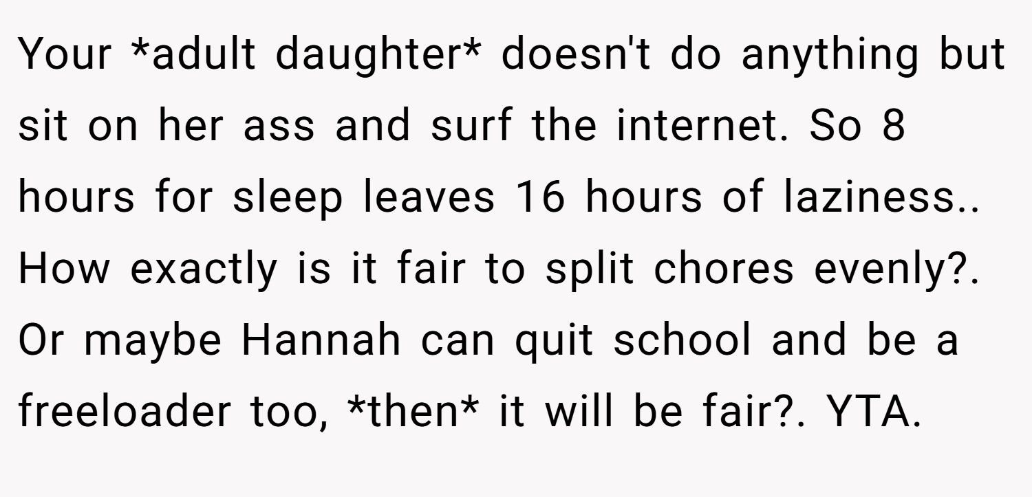 Your *adult daughter* doesn't do anything but sit on her ass and surf the internet. So 8 hours for sleep leaves 16 hours of laziness.. How exactly is it fair to split chores evenly?. Or maybe Hannah can quit school and be a freeloader too, *then* it will be fair?. YTA.