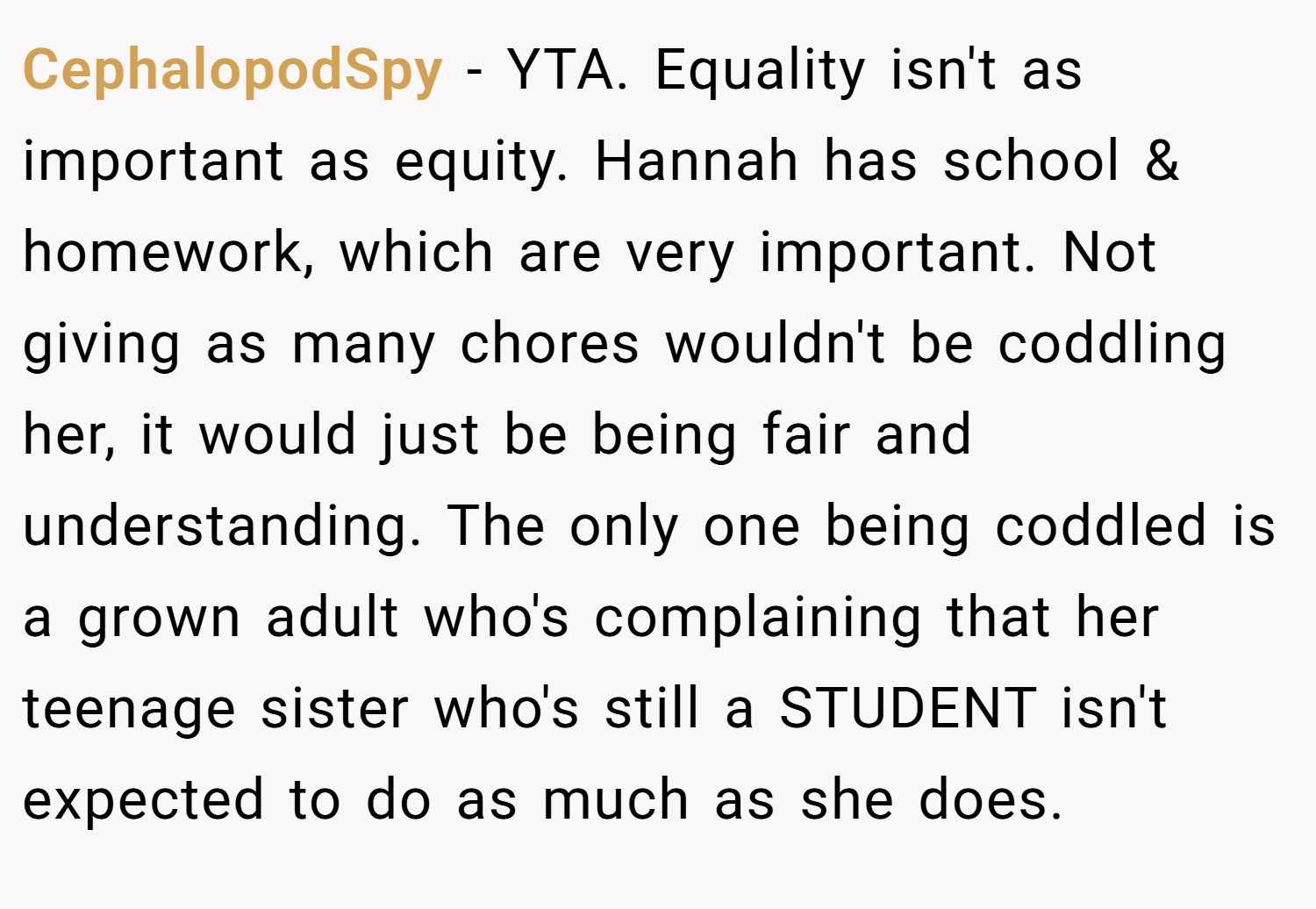 CephalopodSpy − YTA. Equality isn't as important as equity. Hannah has school & homework, which are very important. Not giving as many chores wouldn't be coddling her, it would just be being fair and understanding. The only one being coddled is a grown adult who's complaining that her teenage sister who's still a STUDENT isn't expected to do as much as she does.