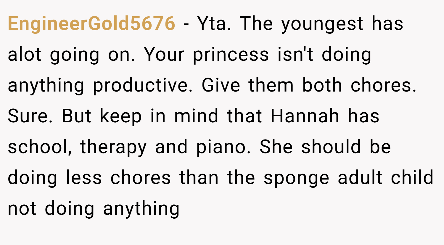 EngineerGold5676 − Yta. The youngest has alot going on. Your princess isn't doing anything productive. Give them both chores. Sure. But keep in mind that Hannah has school, therapy and piano. She should be doing less chores than the sponge adult child not doing anything