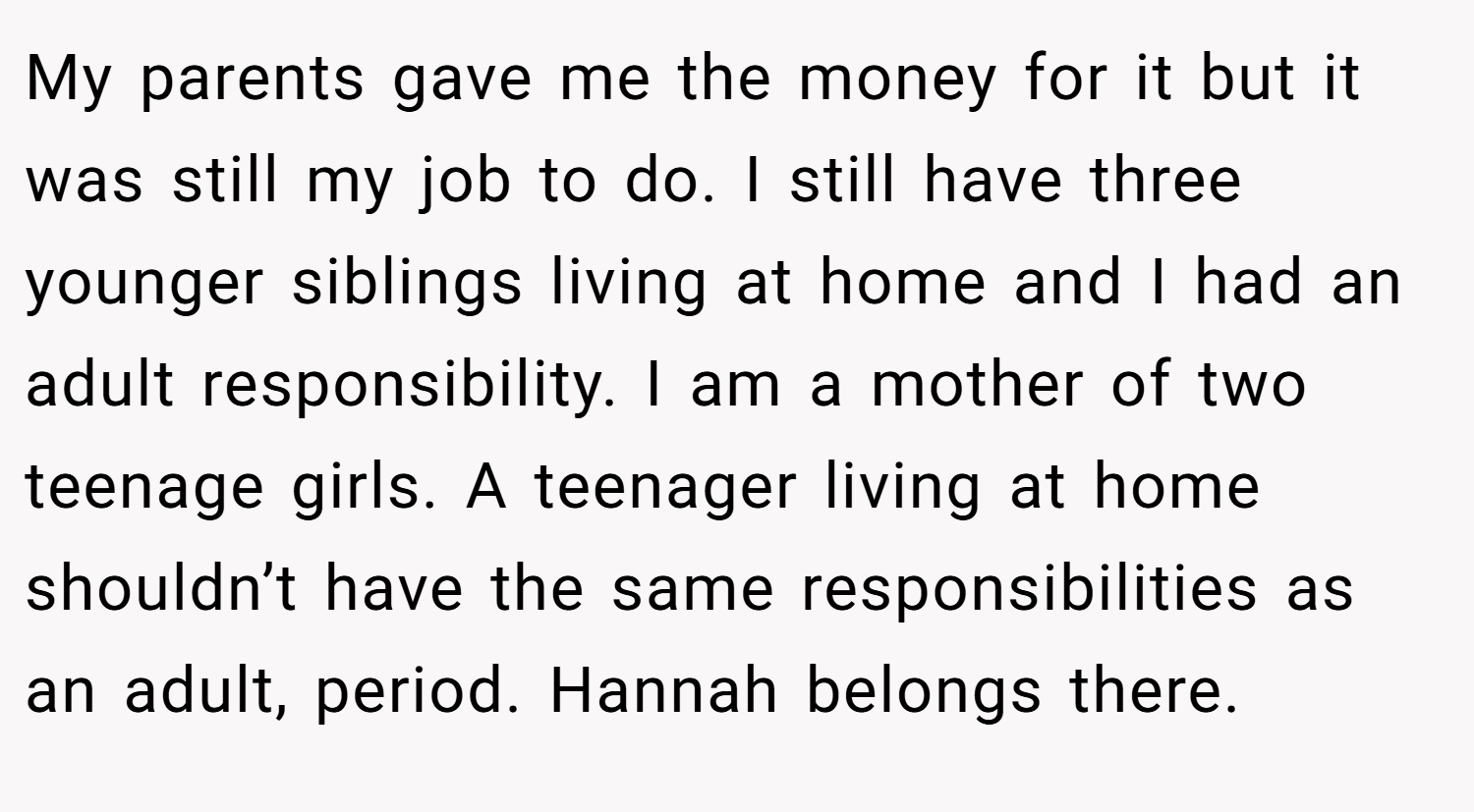 My parents gave me the money for it but it was still my job to do. I still have three younger siblings living at home and I had an adult responsibility. I am a mother of two teenage girls. A teenager living at home shouldn’t have the same responsibilities as an adult, period. Hannah belongs there.