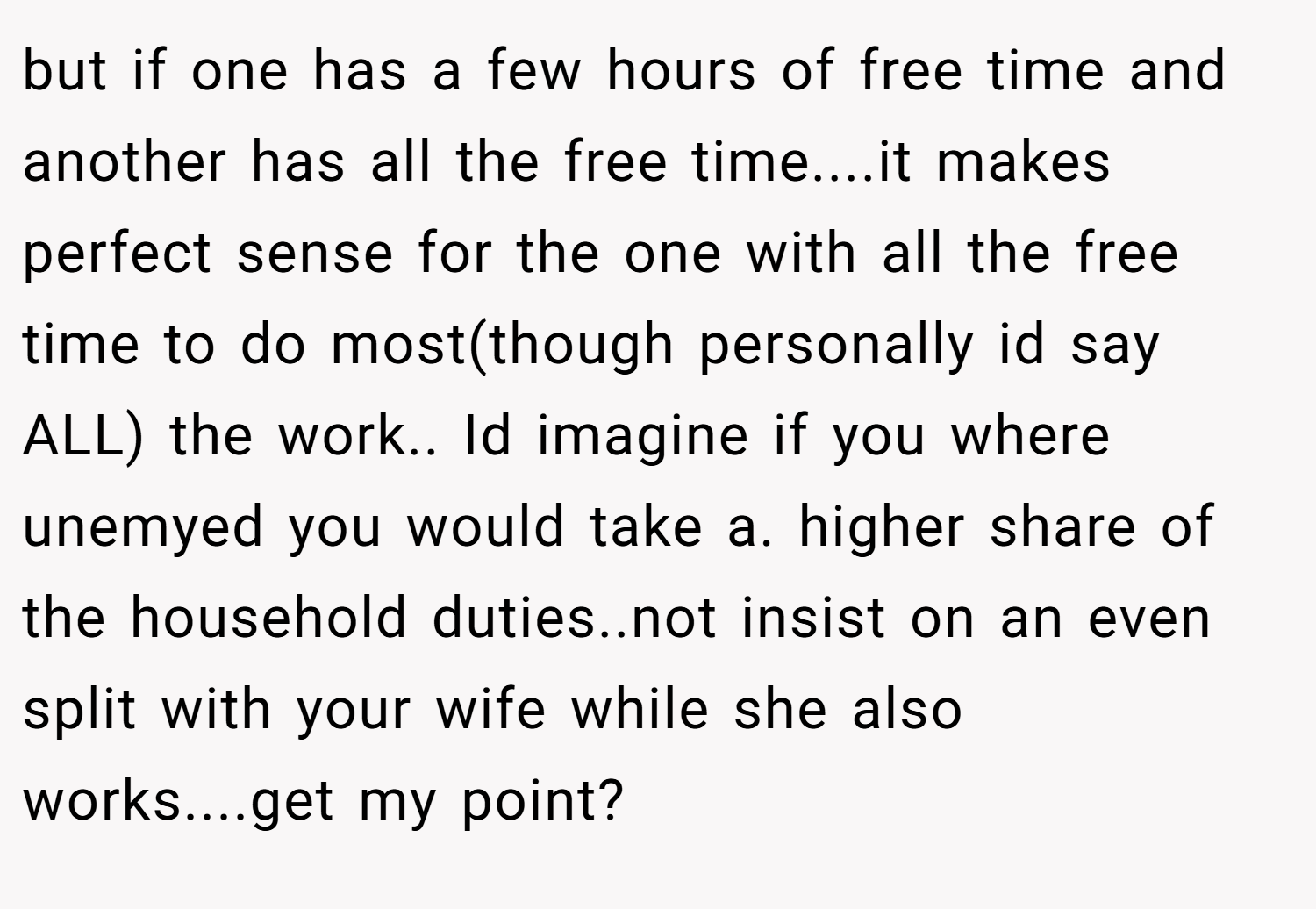 but if one has a few hours of free time and another has all the free time....it makes perfect sense for the one with all the free time to do most(though personally id say ALL) the work.. Id imagine if you where unemyed you would take a. higher share of the household duties..not insist on an even split with your wife while she also works....get my point?