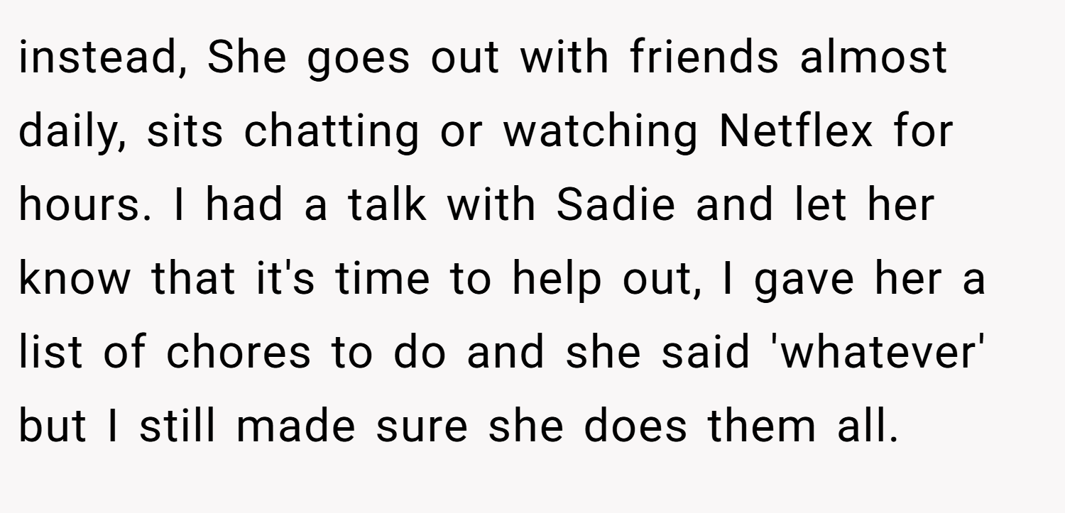 instead, She goes out with friends almost daily, sits chatting or watching Netflex for hours. I had a talk with Sadie and let her know that it's time to help out, I gave her a list of chores to do and she said 'whatever' but I still made sure she does them all.