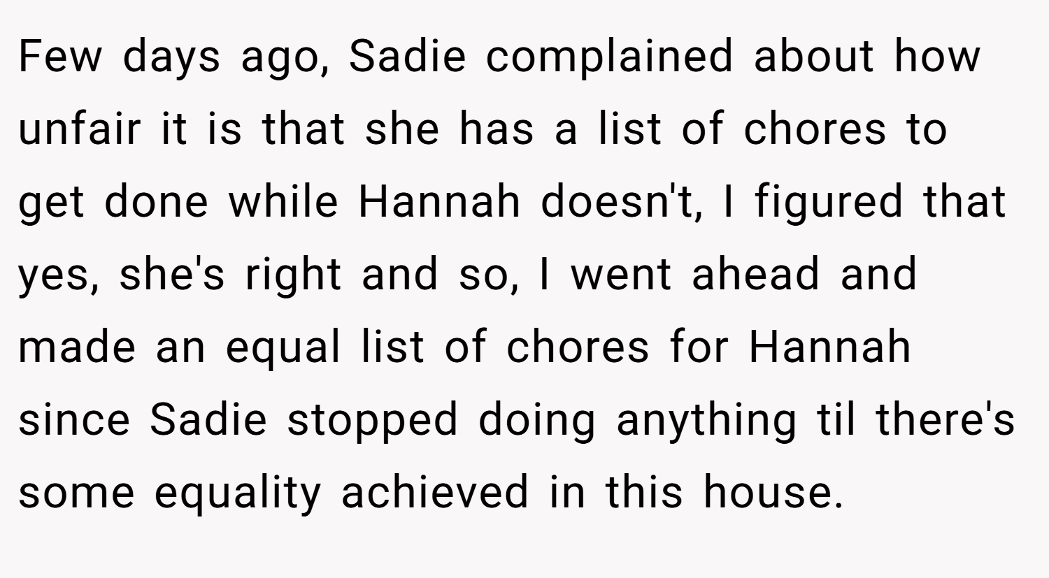 Few days ago, Sadie complained about how unfair it is that she has a list of chores to get done while Hannah doesn't, I figured that yes, she's right and so, I went ahead and made an equal list of chores for Hannah since Sadie stopped doing anything til there's some equality achieved in this house.