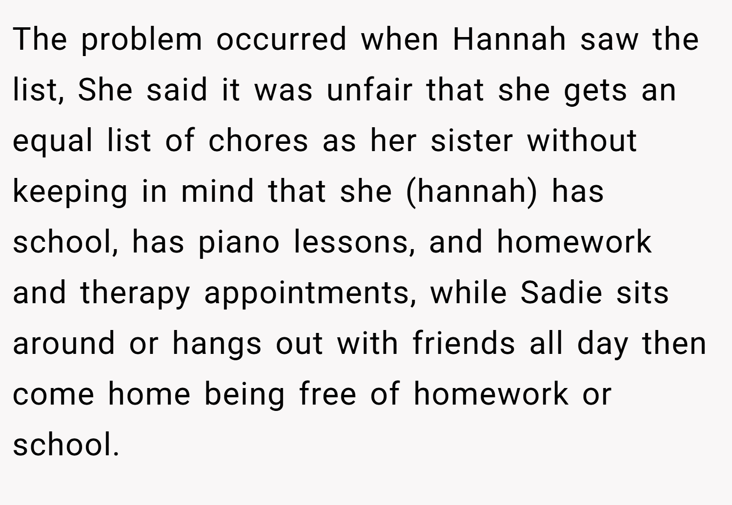 The problem occurred when Hannah saw the list, She said it was unfair that she gets an equal list of chores as her sister without keeping in mind that she (hannah) has school, has piano lessons, and homework and therapy appointments, while Sadie sits around or hangs out with friends all day then come home being free of homework or school.