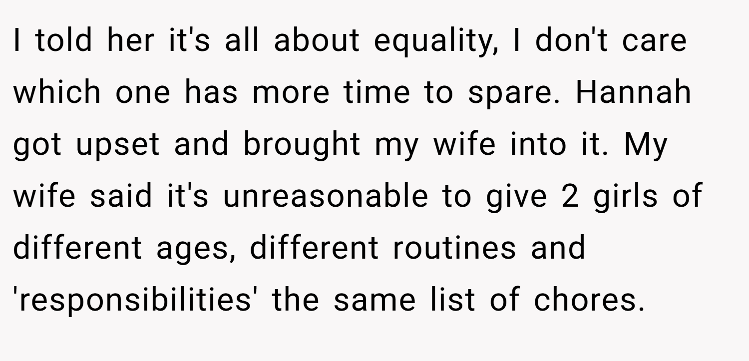 I told her it's all about equality, I don't care which one has more time to spare. Hannah got upset and brought my wife into it. My wife said it's unreasonable to give 2 girls of different ages, different routines and 'responsibilities' the same list of chores.