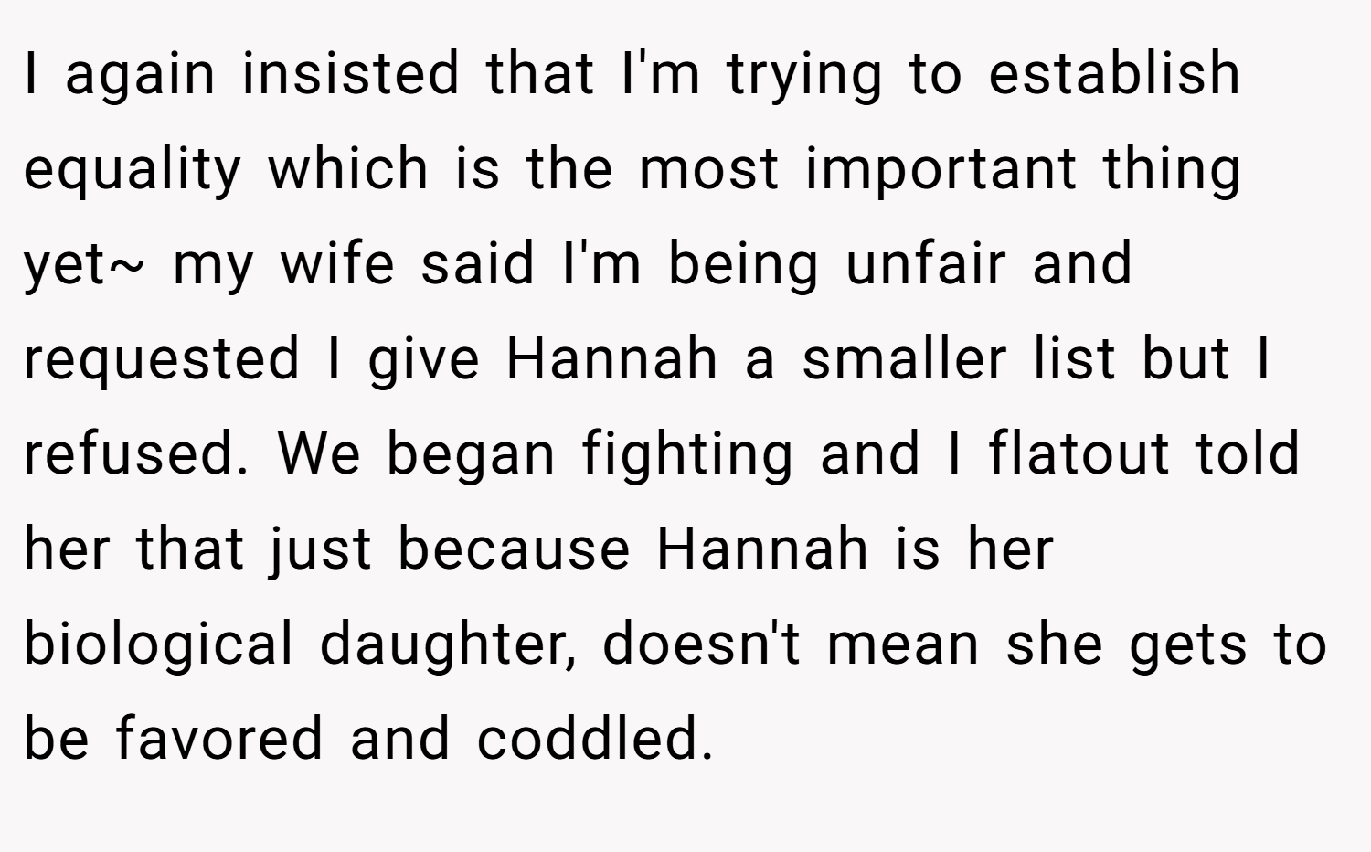 I again insisted that I'm trying to establish equality which is the most important thing yet~ my wife said I'm being unfair and requested I give Hannah a smaller list but I refused. We began fighting and I flatout told her that just because Hannah is her biological daughter, doesn't mean she gets to be favored and coddled.
