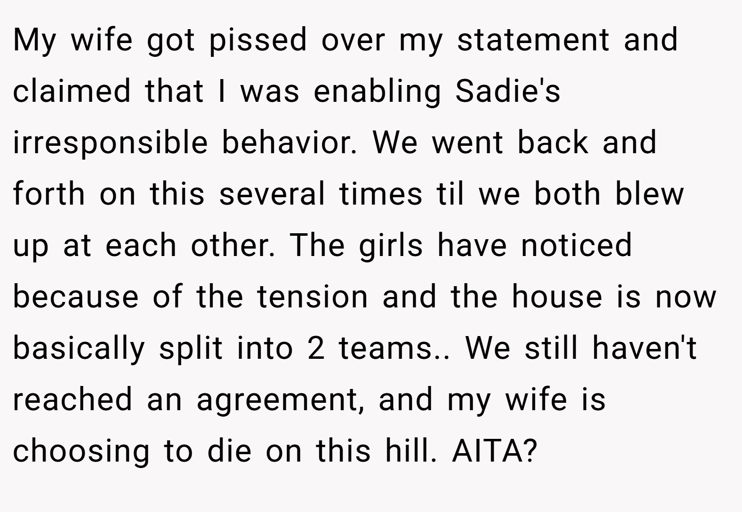 My wife got pissed over my statement and claimed that I was enabling Sadie's irresponsible behavior. We went back and forth on this several times til we both blew up at each other. The girls have noticed because of the tension and the house is now basically split into 2 teams.. We still haven't reached an agreement, and my wife is choosing to die on this hill. AITA?
