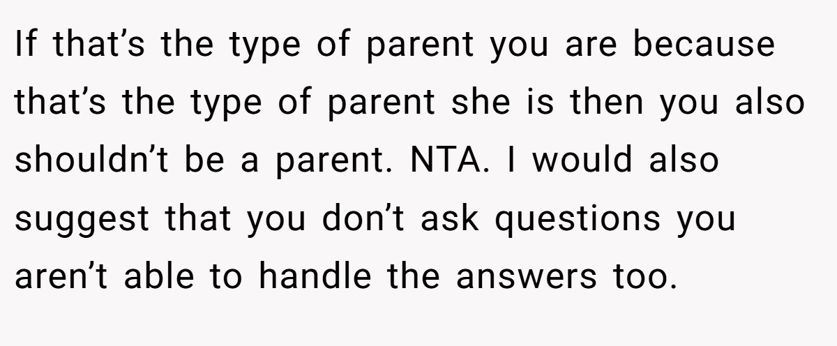 If that’s the type of parent you are because that’s the type of parent she is then you also shouldn’t be a parent. NTA. I would also suggest that you don’t ask questions you aren’t able to handle the answers too.