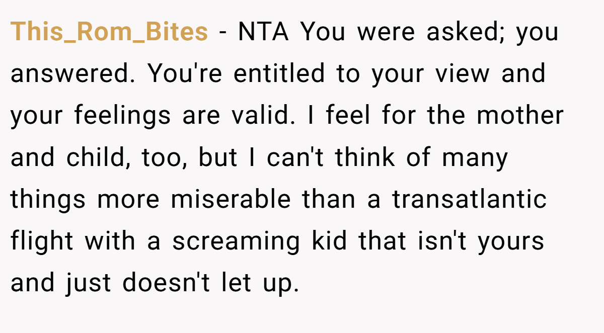 This_Rom_Bites − NTA You were asked; you answered. You're entitled to your view and your feelings are valid. I feel for the mother and child, too, but I can't think of many things more miserable than a transatlantic flight with a screaming kid that isn't yours and just doesn't let up.