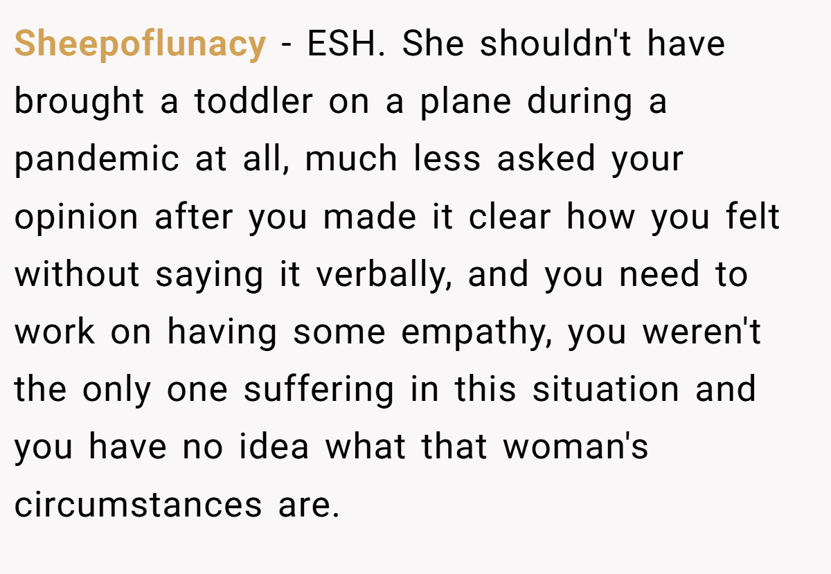 Sheepoflunacy − ESH. She shouldn't have brought a toddler on a plane during a pandemic at all, much less asked your opinion after you made it clear how you felt without saying it verbally, and you need to work on having some empathy, you weren't the only one suffering in this situation and you have no idea what that woman's circumstances are.