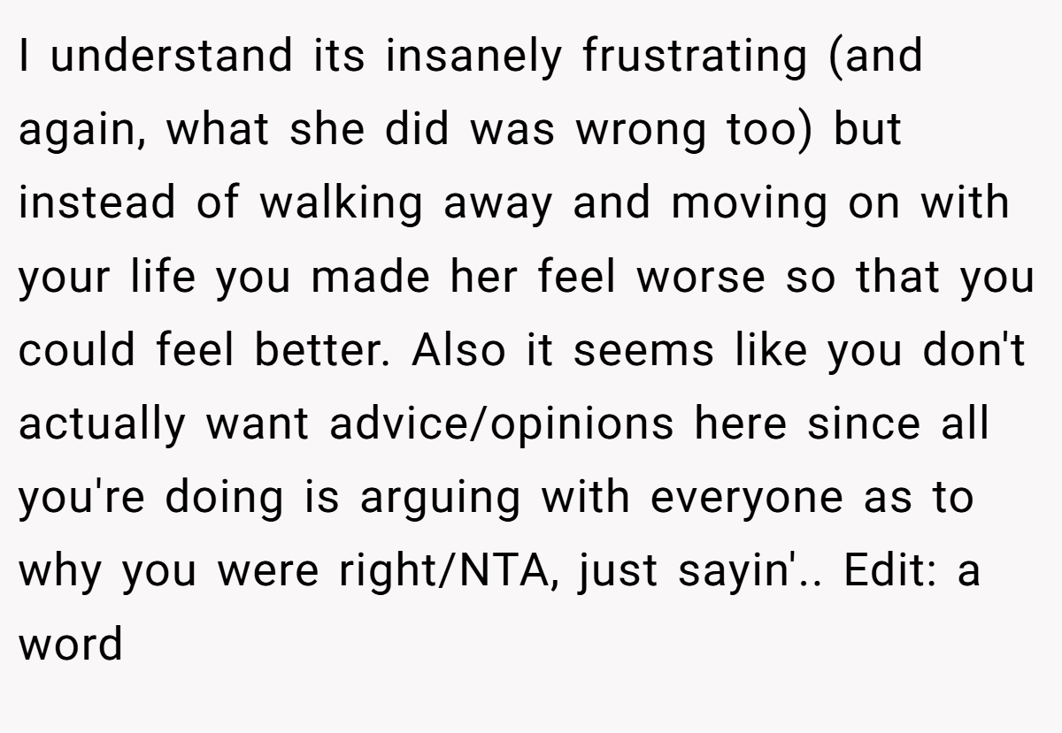 I understand its insanely frustrating (and again, what she did was wrong too) but instead of walking away and moving on with your life you made her feel worse so that you could feel better. Also it seems like you don't actually want advice/opinions here since all you're doing is arguing with everyone as to why you were right/NTA, just sayin'.. Edit: a word