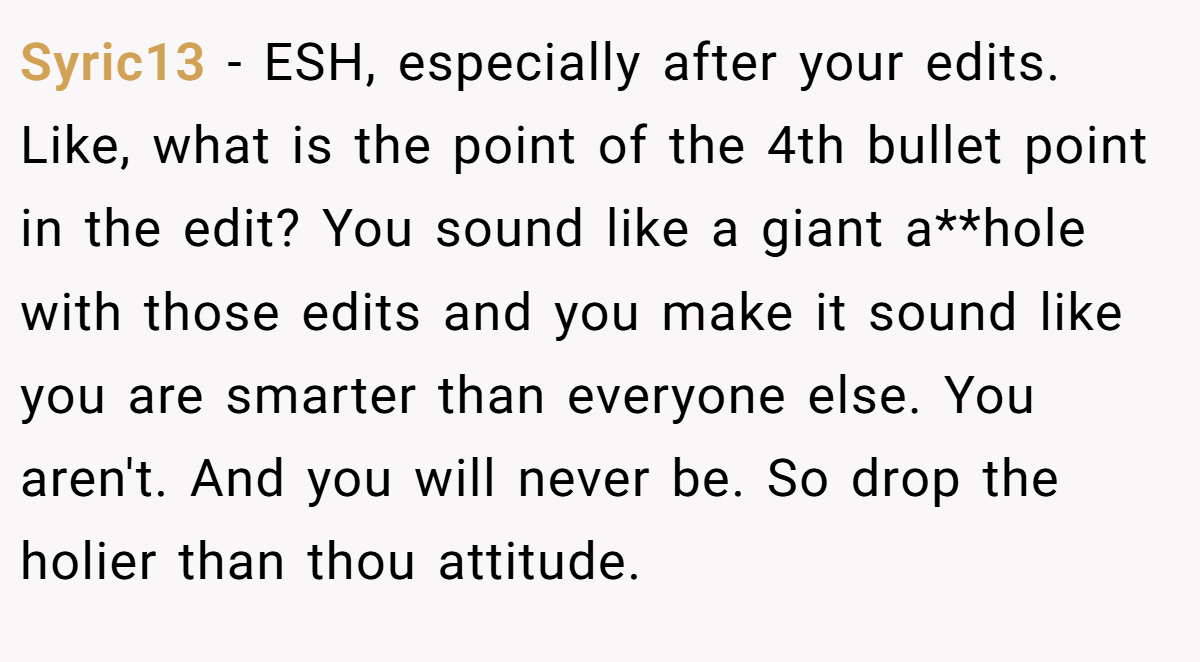 Syric13 − ESH, especially after your edits. Like, what is the point of the 4th bullet point in the edit? You sound like a giant a**hole with those edits and you make it sound like you are smarter than everyone else. You aren't. And you will never be. So drop the holier than thou attitude.