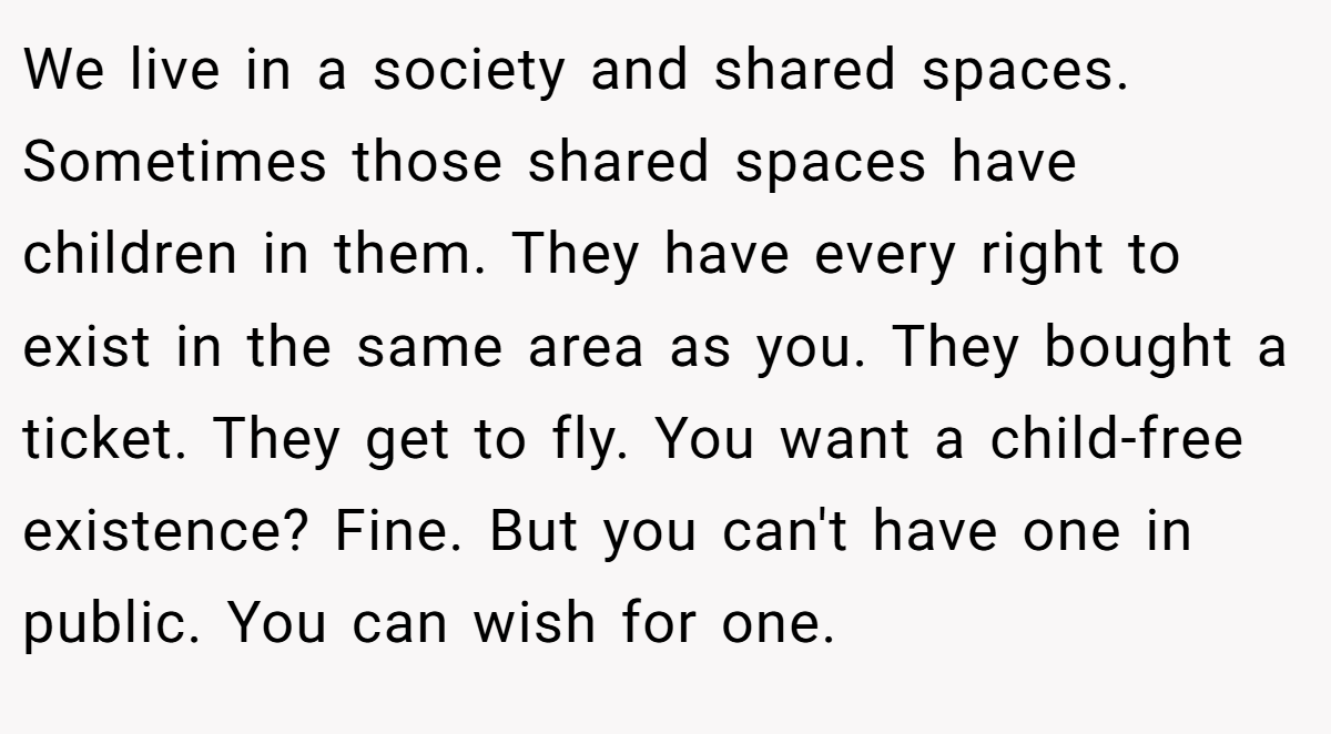 We live in a society and shared spaces. Sometimes those shared spaces have children in them. They have every right to exist in the same area as you. They bought a ticket. They get to fly. You want a child-free existence? Fine. But you can't have one in public. You can wish for one.