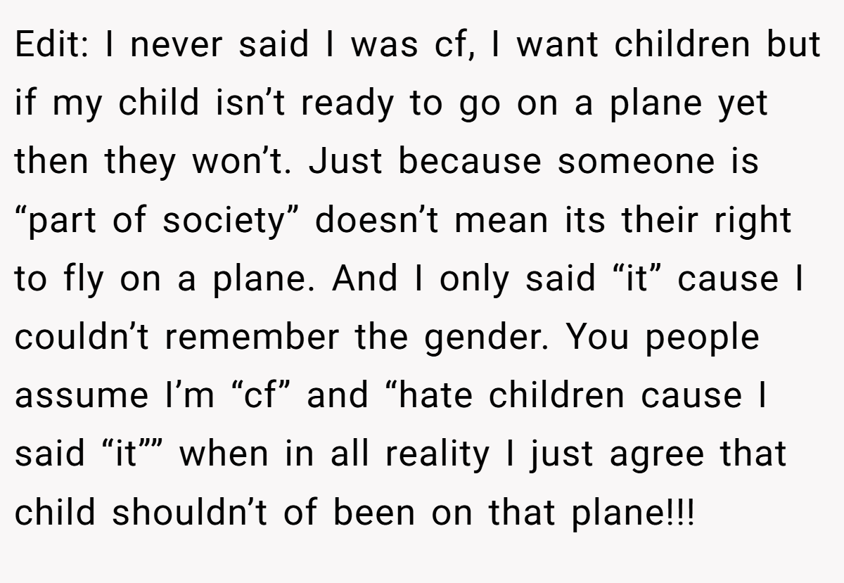 Edit: I never said I was cf, I want children but if my child isn’t ready to go on a plane yet then they won’t. Just because someone is “part of society” doesn’t mean its their right to fly on a plane. And I only said “it” cause I couldn’t remember the gender. You people assume I’m “cf” and “hate children cause I said “it”” when in all reality I just agree that child shouldn’t of been on that plane!!!