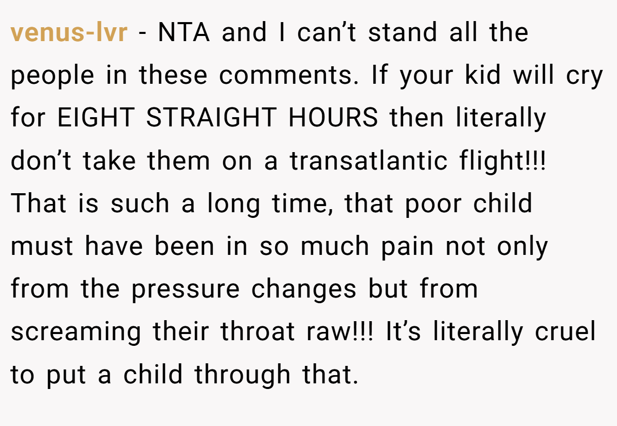 venus-lvr − NTA and I can’t stand all the people in these comments. If your kid will cry for EIGHT STRAIGHT HOURS then literally don’t take them on a transatlantic flight!!! That is such a long time, that poor child must have been in so much pain not only from the pressure changes but from screaming their throat raw!!! It’s literally cruel to put a child through that.