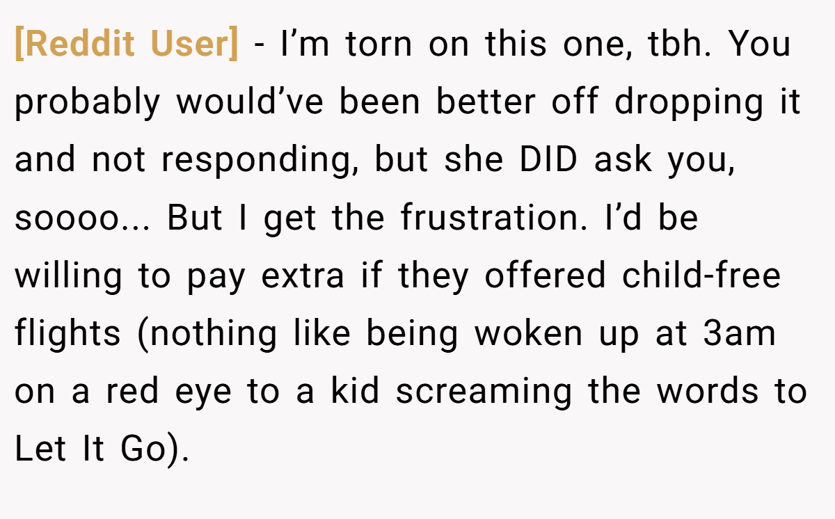 [Reddit User] − I’m torn on this one, tbh. You probably would’ve been better off dropping it and not responding, but she DID ask you, soooo... But I get the frustration. I’d be willing to pay extra if they offered child-free flights (nothing like being woken up at 3am on a red eye to a kid screaming the words to Let It Go).