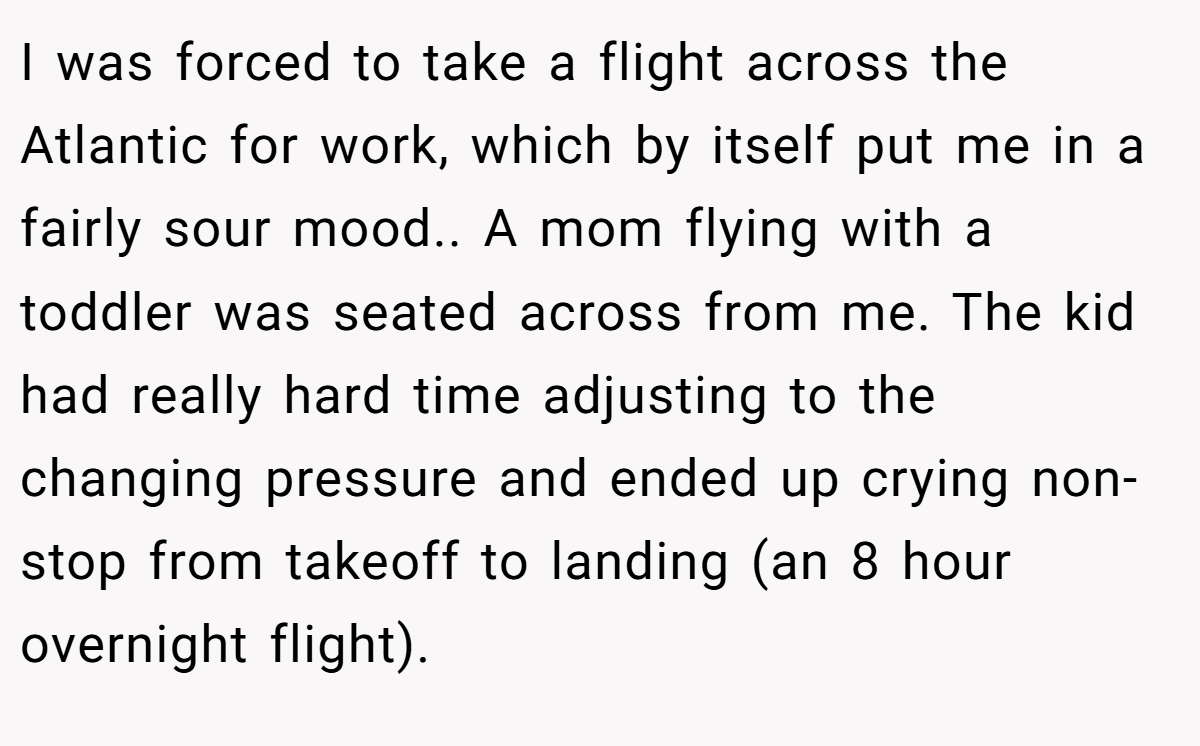 I was forced to take a flight across the Atlantic for work, which by itself put me in a fairly sour mood.. ​A mom flying with a toddler was seated across from me. The kid had really hard time adjusting to the changing pressure and ended up crying non-stop from takeoff to landing (an 8 hour overnight flight).