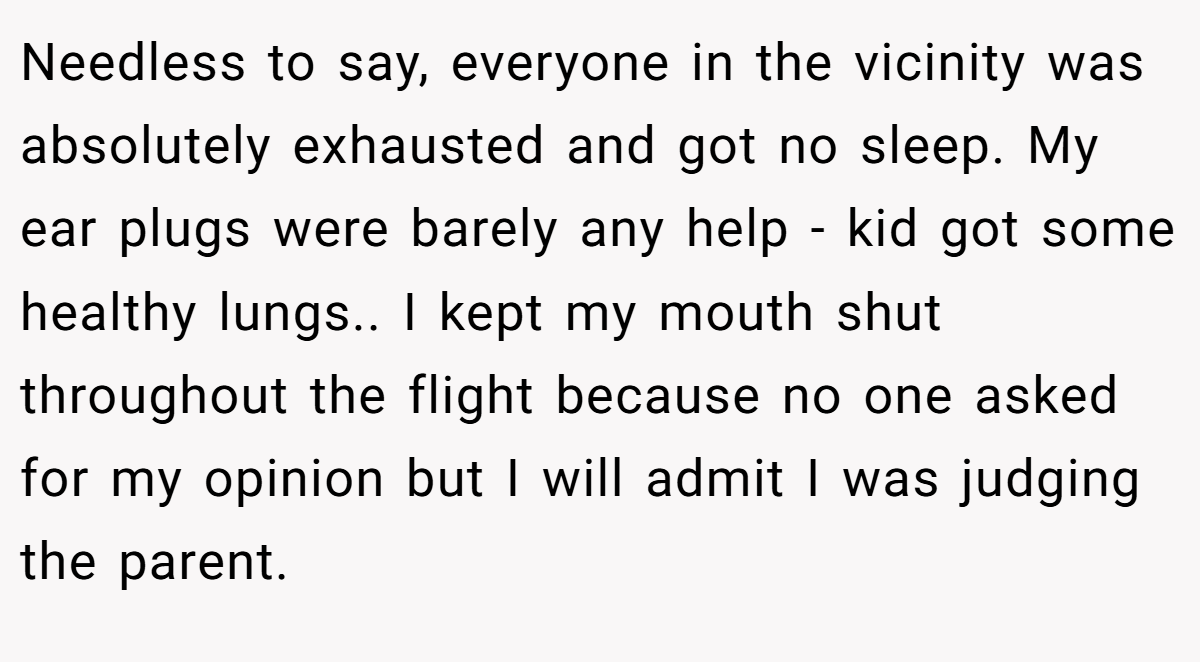 Needless to say, everyone in the vicinity was absolutely exhausted and got no sleep. My ear plugs were barely any help - kid got some healthy lungs.. ​I kept my mouth shut throughout the flight because no one asked for my opinion but I will admit I was judging the parent.