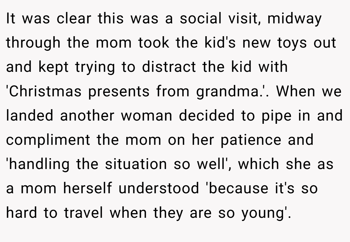 It was clear this was a social visit, midway through the mom took the kid's new toys out and kept trying to distract the kid with 'Christmas presents from grandma.'. ​When we landed another woman decided to pipe in and compliment the mom on her patience and 'handling the situation so well', which she as a mom herself understood 'because it's so hard to travel when they are so young'.