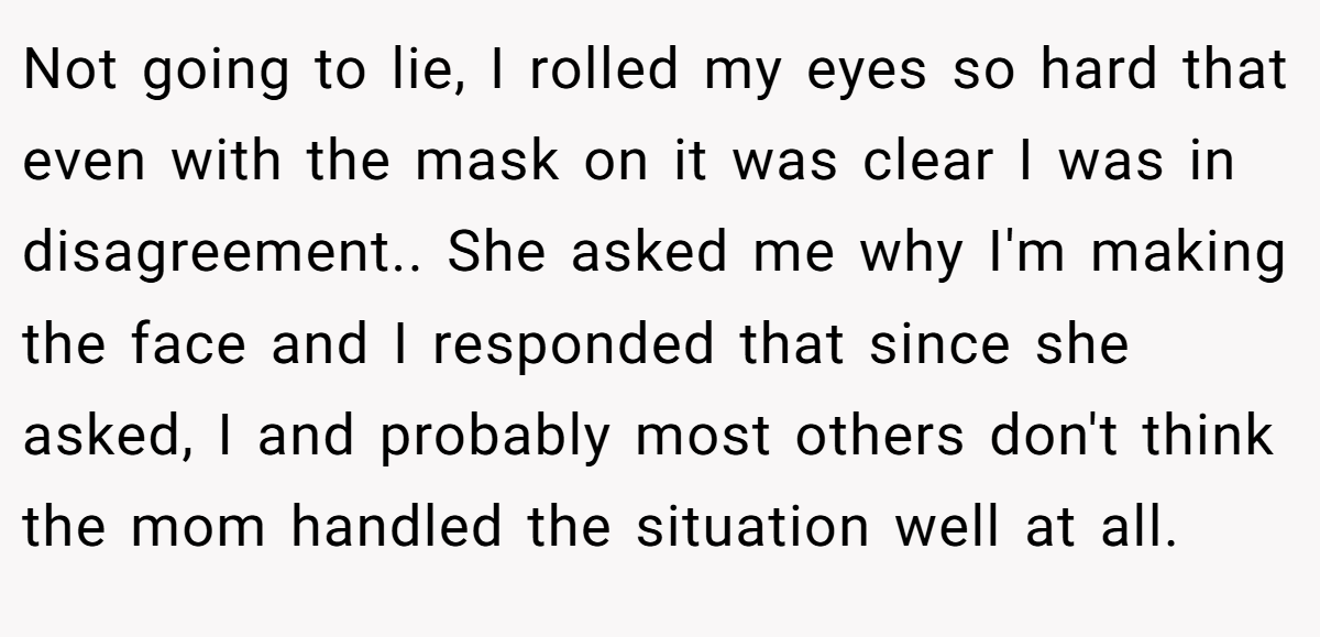 Not going to lie, I rolled my eyes so hard that even with the mask on it was clear I was in disagreement.. ​She asked me why I'm making the face and I responded that since she asked, I and probably most others don't think the mom handled the situation well at all.