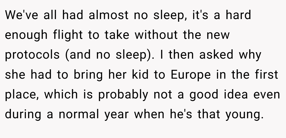 We've all had almost no sleep, it's a hard enough flight to take without the new protocols (and no sleep). I then asked why she had to bring her kid to Europe in the first place, which is probably not a good idea even during a normal year when he's that young.