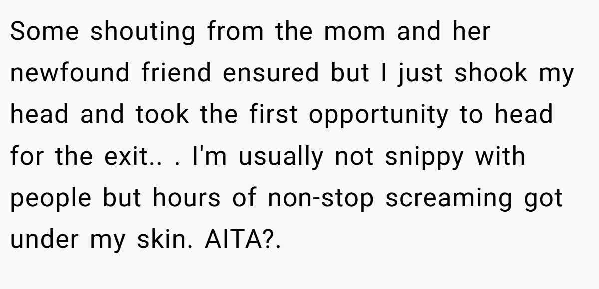 Some shouting from the mom and her newfound friend ensured but I just shook my head and took the first opportunity to head for the exit.. ​. I'm usually not snippy with people but hours of non-stop screaming got under my skin. AITA?.