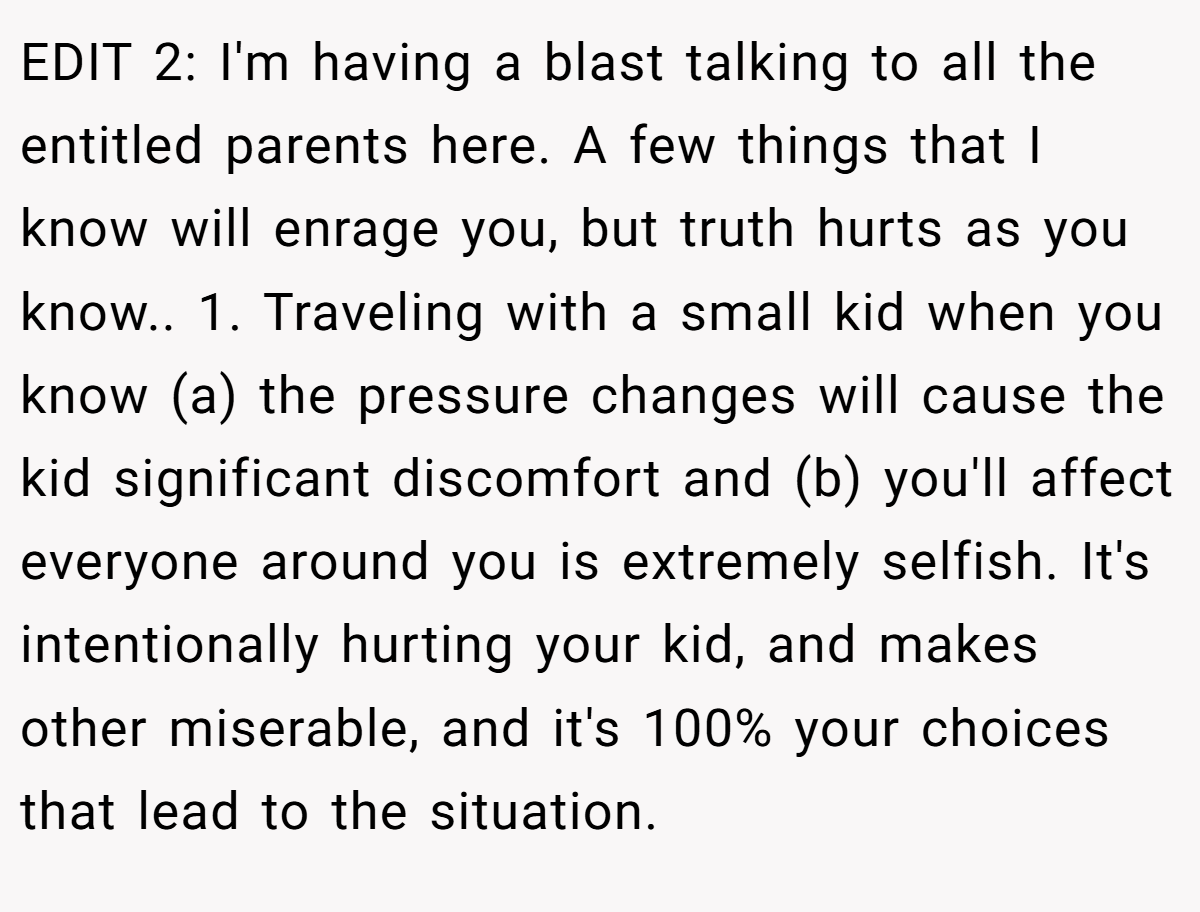 EDIT 2: I'm having a blast talking to all the entitled parents here. A few things that I know will enrage you, but truth hurts as you know.. 1. Traveling with a small kid when you know (a) the pressure changes will cause the kid significant discomfort and (b) you'll affect everyone around you is extremely selfish. It's intentionally hurting your kid, and makes other miserable, and it's 100% your choices that lead to the situation.