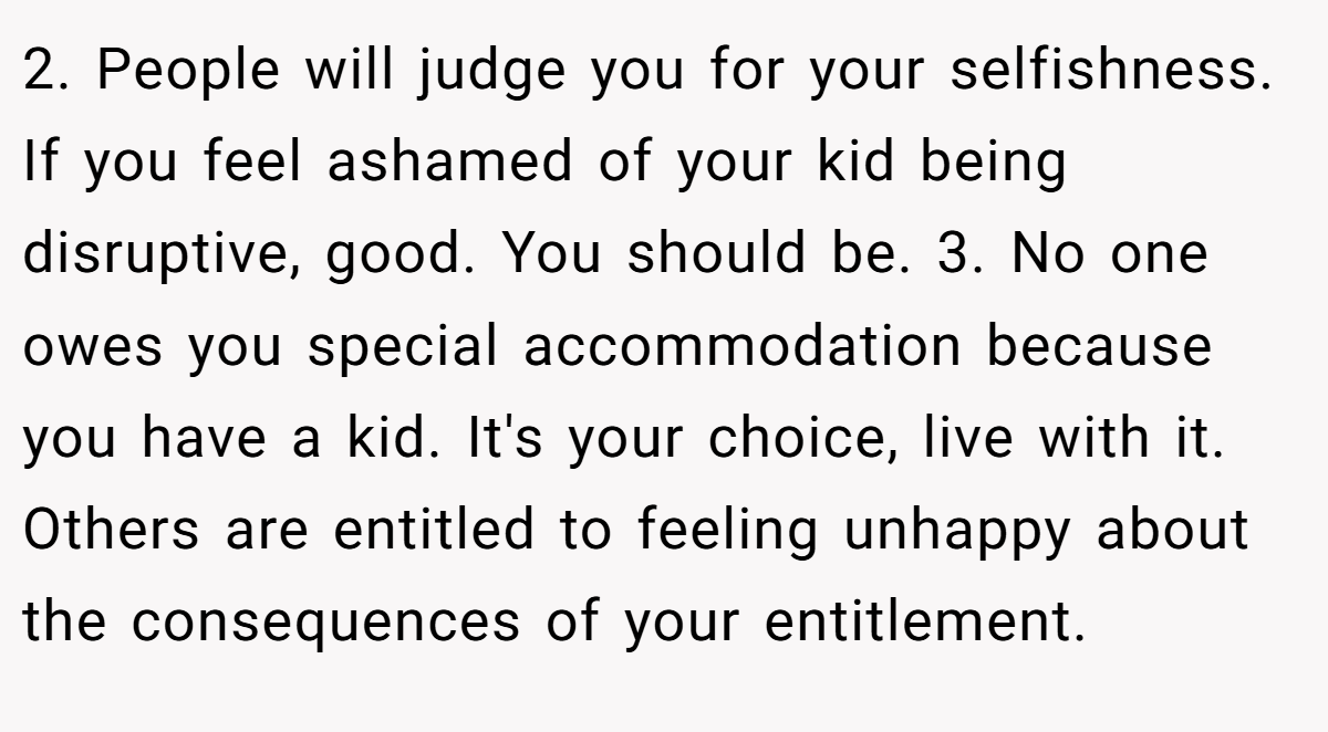 2. People will judge you for your selfishness. If you feel ashamed of your kid being disruptive, good. You should be. 3. No one owes you special accommodation because you have a kid. It's your choice, live with it. Others are entitled to feeling unhappy about the consequences of your entitlement.