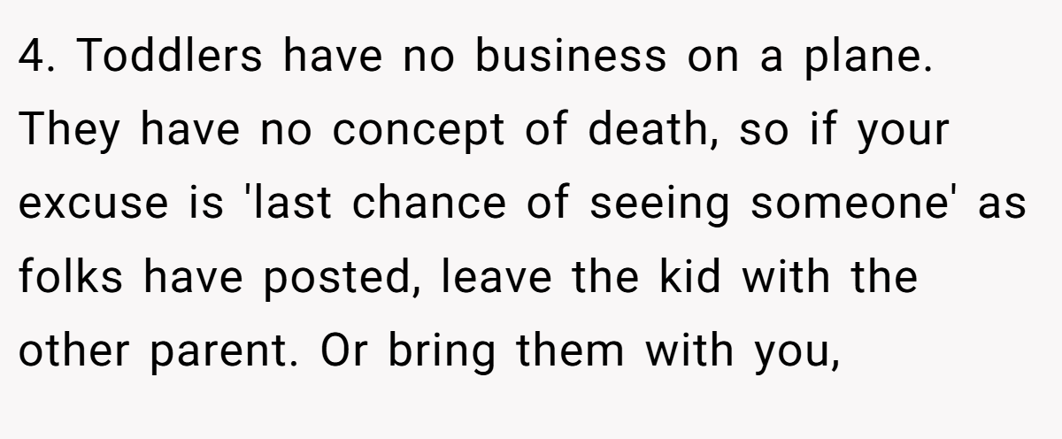 4. Toddlers have no business on a plane. They have no concept of death, so if your excuse is 'last chance of seeing someone' as folks have posted, leave the kid with the other parent. Or bring them with you,
