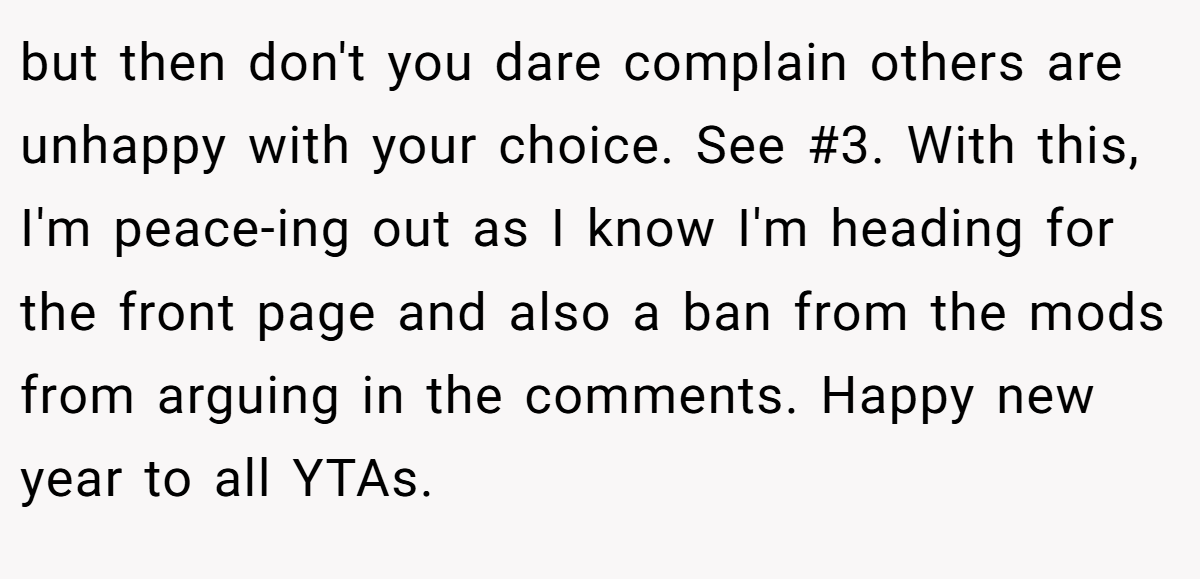 but then don't you dare complain others are unhappy with your choice. See #3. With this, I'm peace-ing out as I know I'm heading for the front page and also a ban from the mods from arguing in the comments. Happy new year to all YTAs.