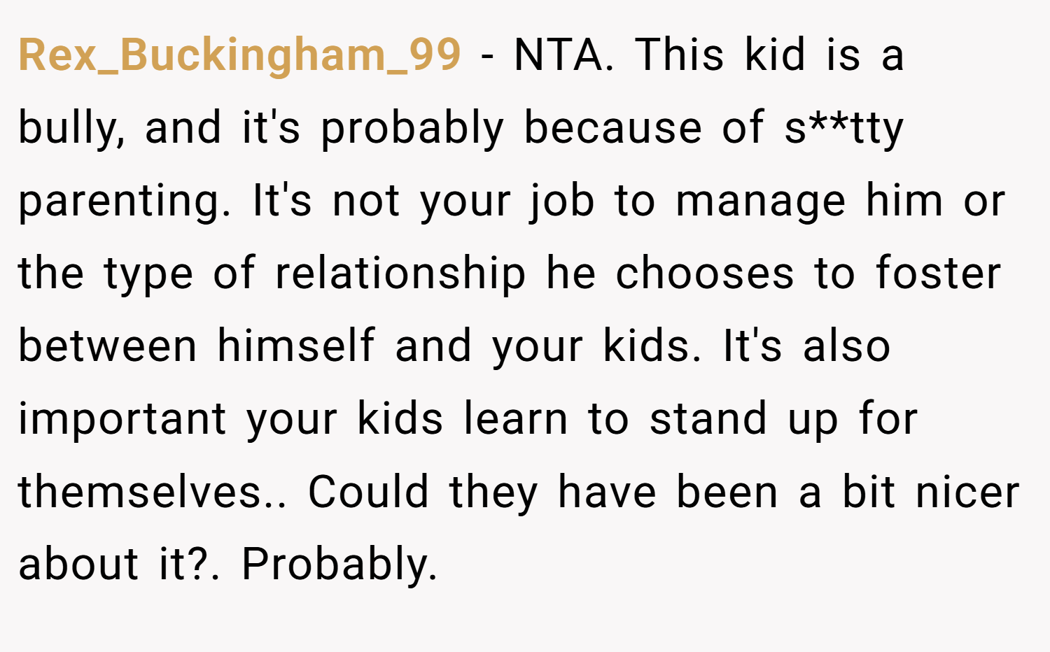 Rex_Buckingham_99 − NTA. This kid is a bully, and it's probably because of s**tty parenting. It's not your job to manage him or the type of relationship he chooses to foster between himself and your kids. It's also important your kids learn to stand up for themselves.. Could they have been a bit nicer about it?. Probably.