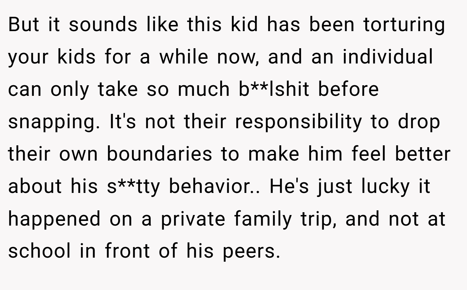 But it sounds like this kid has been torturing your kids for a while now, and an individual can only take so much b**lshit before snapping. It's not their responsibility to drop their own boundaries to make him feel better about his s**tty behavior.. He's just lucky it happened on a private family trip, and not at school in front of his peers.