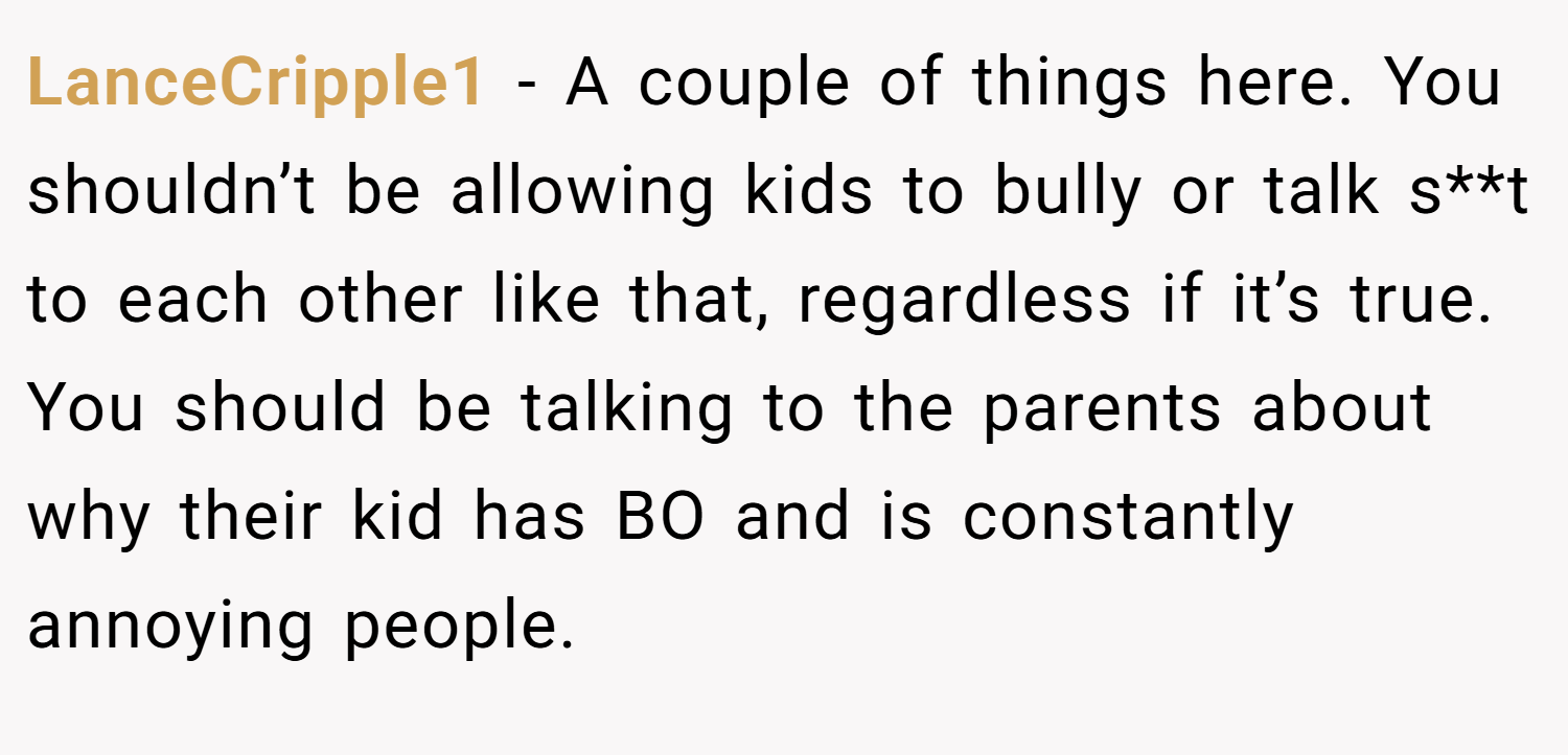 LanceCripple1 − A couple of things here. You shouldn’t be allowing kids to bully or talk s**t to each other like that, regardless if it’s true. You should be talking to the parents about why their kid has BO and is constantly annoying people.