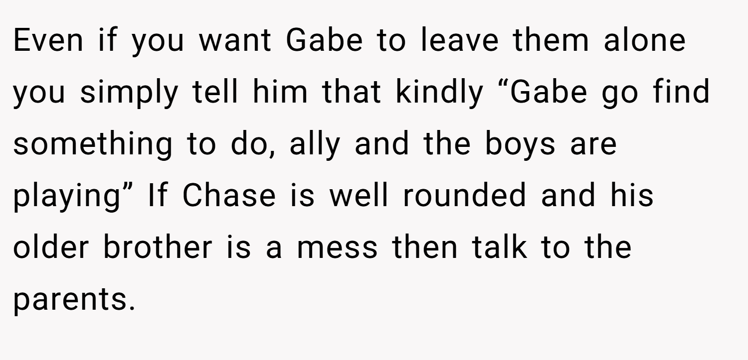 Even if you want Gabe to leave them alone you simply tell him that kindly “Gabe go find something to do, ally and the boys are playing” If Chase is well rounded and his older brother is a mess then talk to the parents.