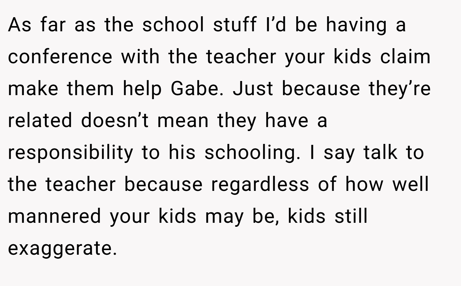As far as the school stuff I’d be having a conference with the teacher your kids claim make them help Gabe. Just because they’re related doesn’t mean they have a responsibility to his schooling. I say talk to the teacher because regardless of how well mannered your kids may be, kids still exaggerate.